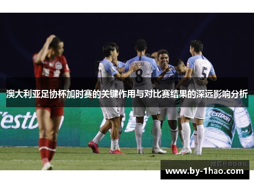 澳大利亚足协杯加时赛的关键作用与对比赛结果的深远影响分析
