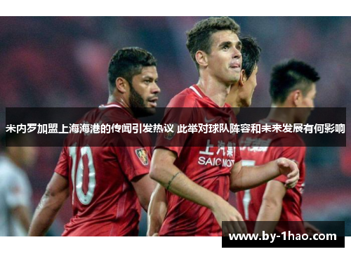 米内罗加盟上海海港的传闻引发热议 此举对球队阵容和未来发展有何影响