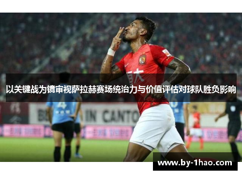 以关键战为镜审视萨拉赫赛场统治力与价值评估对球队胜负影响