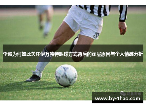 李毅为何如此关注伊万独特踢球方式背后的深层原因与个人情感分析