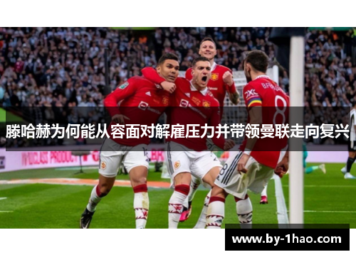 滕哈赫为何能从容面对解雇压力并带领曼联走向复兴