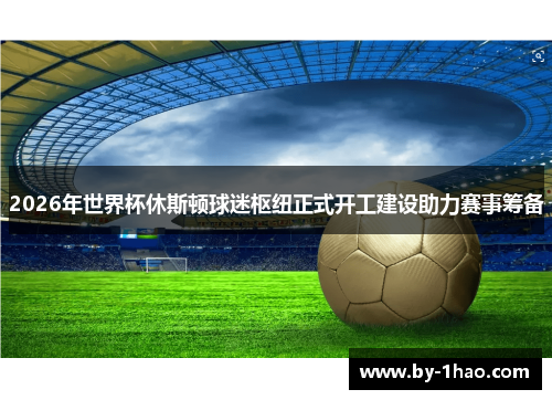 2026年世界杯休斯顿球迷枢纽正式开工建设助力赛事筹备