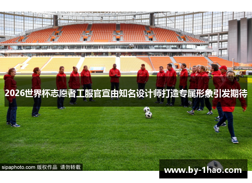 2026世界杯志愿者工服官宣由知名设计师打造专属形象引发期待