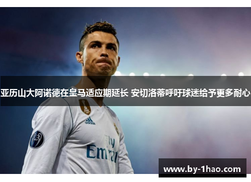 亚历山大阿诺德在皇马适应期延长 安切洛蒂呼吁球迷给予更多耐心